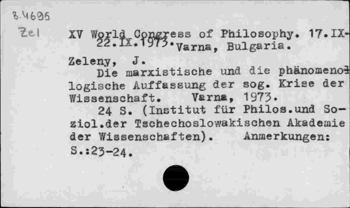 ﻿Ye I
XV World Goneress of Philosophy. 17.IX-22.IX.i973»yarna, Bulgaria.
Zeleny, J.
Die marxistische und die phanomenoS logische Auffassung der sog. Krise der Wissenschaft. Varna, 1973»
24 S. (Institut für Philos.und So-ziol.der Tschechoslowakischen Akademie der Wissenschaften). Anmerkungen: S.:23-24.